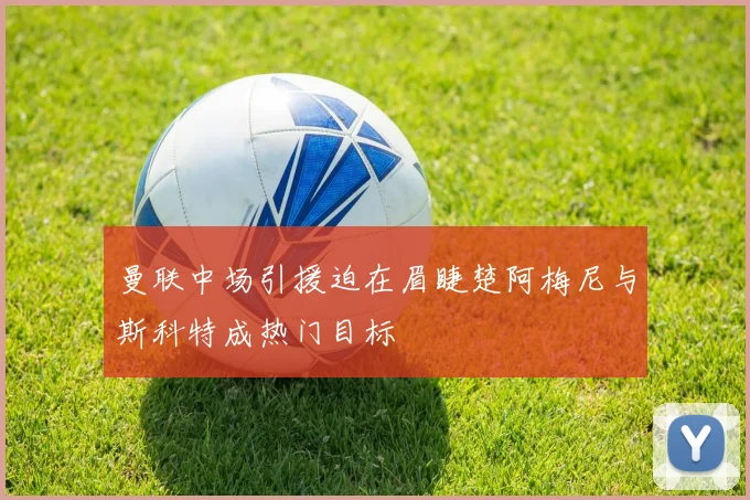 曼联中场引援迫在眉睫楚阿梅尼与斯科特成热门目标