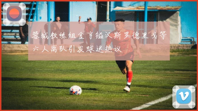 蓉城教练组金亨镒汉斯罗德里戈等六人离队引发球迷热议