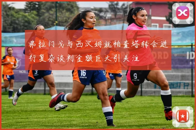 弗拉门戈与西汉姆就帕奎塔转会进行复杂谈判金额巨大引关注