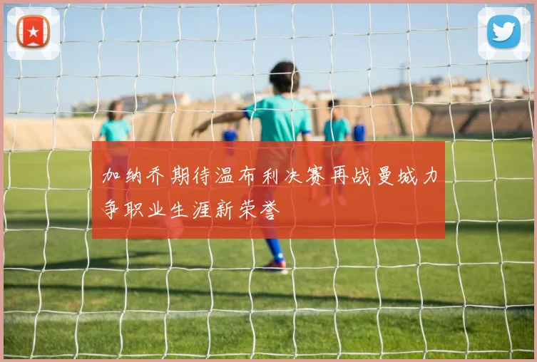 加纳乔期待温布利决赛再战曼城力争职业生涯新荣誉