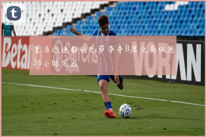 皇马迅速截胡巴萨争夺B席交易仅用36小时完成