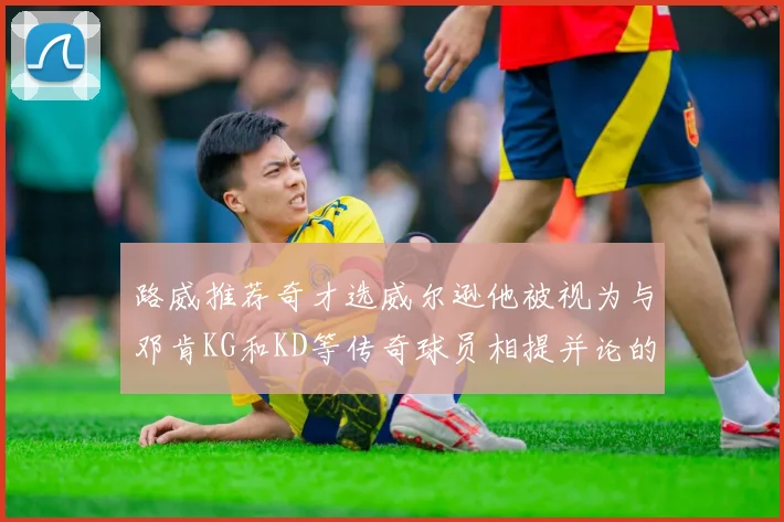 路威推荐奇才选威尔逊他被视为与邓肯KG和KD等传奇球员相提并论的未来之星