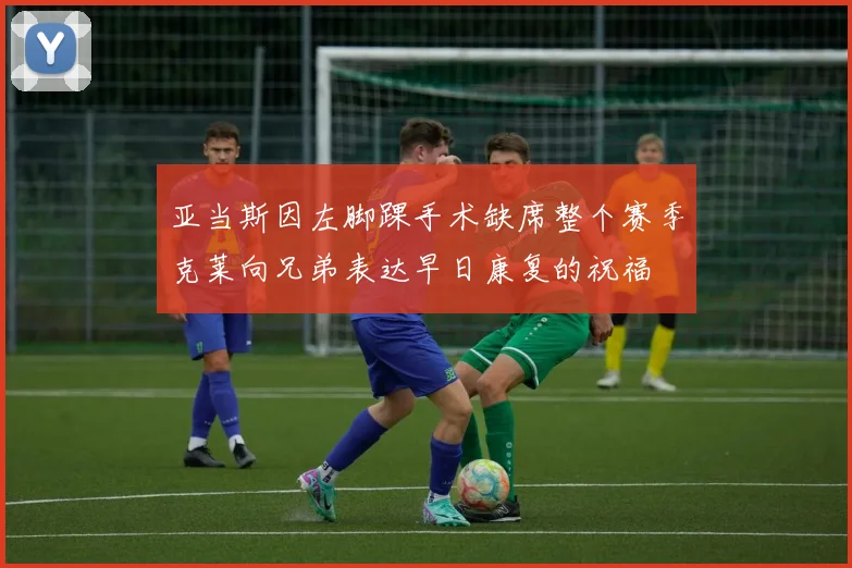 亚当斯因左脚踝手术缺席整个赛季克莱向兄弟表达早日康复的祝福