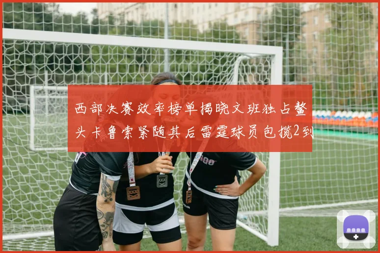 西部决赛效率榜单揭晓文班独占鳌头卡鲁索紧随其后雷霆球员包揽2到5名