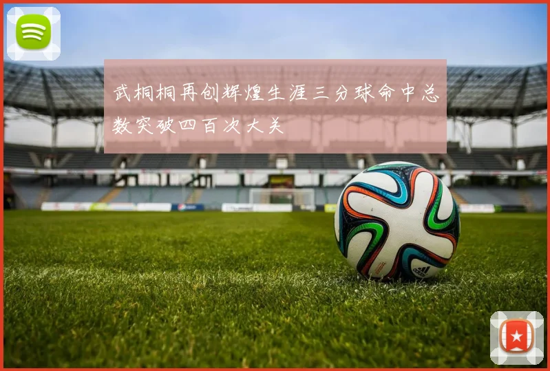 武桐桐再创辉煌生涯三分球命中总数突破四百次大关