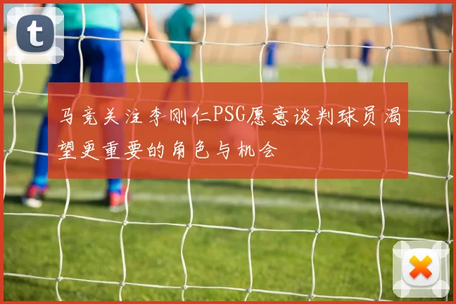 马竞关注李刚仁PSG愿意谈判球员渴望更重要的角色与机会