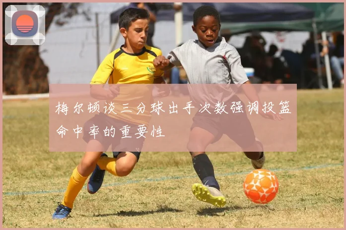 梅尔顿谈三分球出手次数强调投篮命中率的重要性