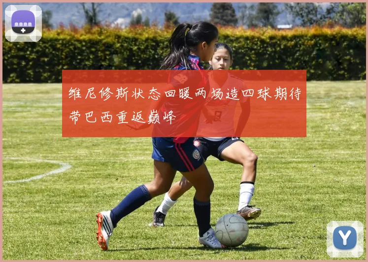维尼修斯状态回暖两场造四球期待带巴西重返巅峰