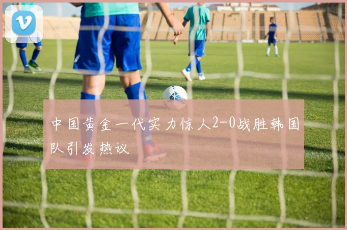 中国黄金一代实力惊人2-0战胜韩国队引发热议