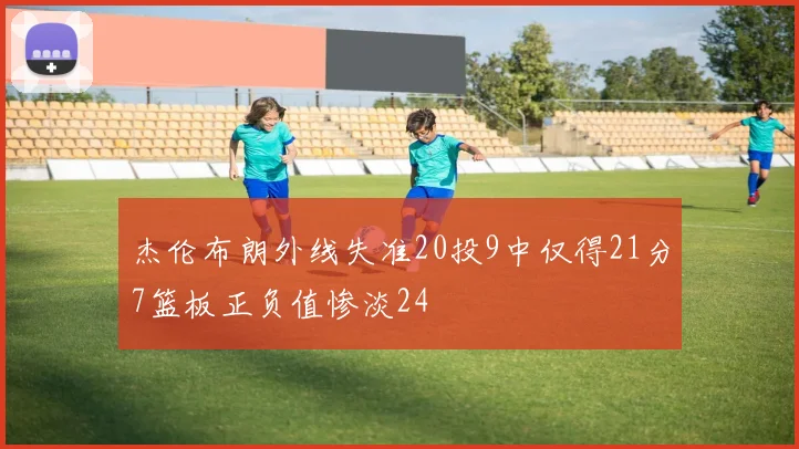 杰伦布朗外线失准20投9中仅得21分7篮板正负值惨淡24