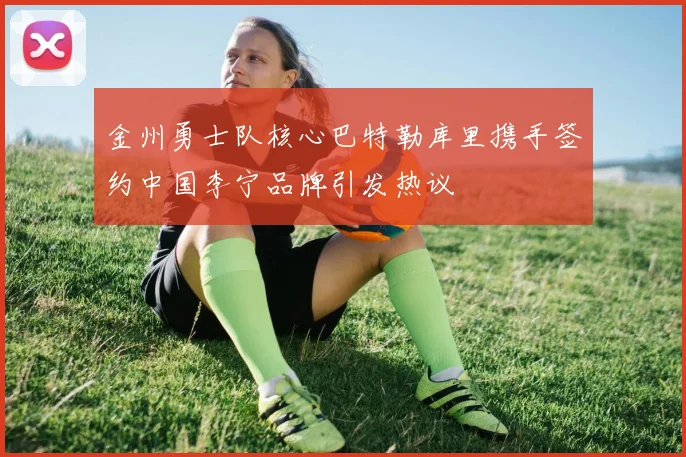 金州勇士队核心巴特勒库里携手签约中国李宁品牌引发热议