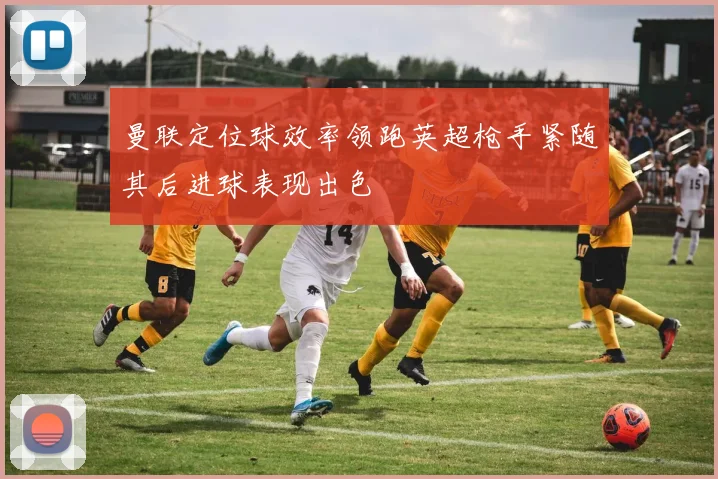曼联定位球效率领跑英超枪手紧随其后进球表现出色